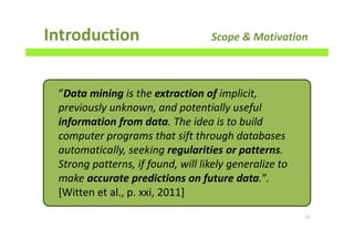 Introduction Scope & Motivation
11
“Data mining is the extraction of implicit,
previously unknown, and potentially useful
information from data. The idea is to build
computer programs that sift through databases
automatically, seeking regularities or patterns.
Strong patterns, if found, will likely generalize to
make accurate predictions on future data.”.
[Witten et al., p. xxi, 2011]
 