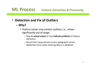 ML Process Feature Extraction & Processing
• Detection and Fix of Outliers
– Why?
• Feature values may contain outliers, i.e., values
significantly out of range
– May be actual values or may indicate problems in feature
extraction
– Result from measurement errors, typographic errors,
deliberate errors when entering data in a database
110
 
