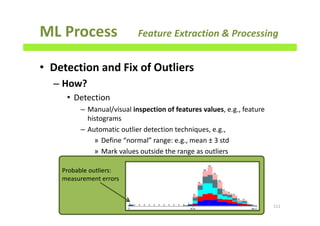 ML Process Feature Extraction & Processing
• Detection and Fix of Outliers
– How?
• Detection
– Manual/visual inspection of features values, e.g., feature
histograms
– Automatic outlier detection techniques, e.g.,
» Define “normal” range: e.g., mean ± 3 std
» Mark values outside the range as outliers
111
Probable outliers:
measurement errors
 