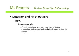 ML Process Feature Extraction & Processing
• Detection and Fix of Outliers
– How?
• Remove sample
– If no fix is available (e.g., algorithm error in feature
estimation) and the dataset is sufficiently large, remove the
sample
113
 