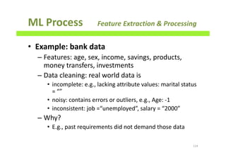 ML Process Feature Extraction & Processing
• Example: bank data
– Features: age, sex, income, savings, products,
money transfers, investments
– Data cleaning: real world data is
• incomplete: e.g., lacking attribute values: marital status
= “”
• noisy: contains errors or outliers, e.g., Age: -1
• inconsistent: job =“unemployed”, salary = “2000”
– Why?
• E.g., past requirements did not demand those data
114
 