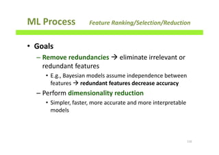 ML Process Feature Ranking/Selection/Reduction
• Goals
– Remove redundancies eliminate irrelevant or
redundant features
• E.g., Bayesian models assume independence between
features redundant features decrease accuracy
– Perform dimensionality reduction
• Simpler, faster, more accurate and more interpretable
models
116
 