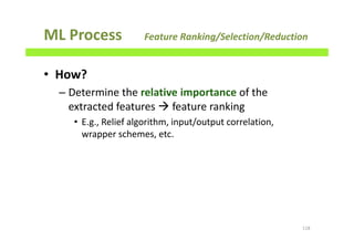 ML Process Feature Ranking/Selection/Reduction
• How?
– Determine the relative importance of the
extracted features feature ranking
• E.g., Relief algorithm, input/output correlation,
wrapper schemes, etc.
118
 