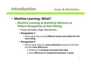 • Machine Learning: What?
– Machine Learning vs Statistical Inference vs
Pattern Recognition vs Data Mining
• Fuzzy concepts, large intersection…
• Perspective 1
– Some argue they are just different words and notation for the
same things
• Perspective 2
– Others argue there are many similarities between all of them
but also some differences
» All pertain to drawing conclusions from data
» Some differences in employed techniques or goals
Introduction Scope & Motivation
12
 