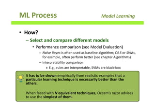 ML Process Model Learning
• How?
– Select and compare different models
• Performance comparison (see Model Evaluation)
– Naïve Bayes is often used as baseline algorithm; C4.5 or SVMs,
for example, often perform better (see chapter Algorithms)
– Interpretability comparison
» E.g., rules are interpretable, SVMs are black-box
125
It has to be shown empirically from realistic examples that a
particular learning technique is necessarily better than the
others.
When faced with N equivalent techniques, Occam’s razor advises
to use the simplest of them.
 