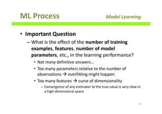 ML Process Model Learning
• Important Question
– What is the effect of the number of training
examples, features, number of model
parameters, etc., in the learning performance?
• Not many definitive answers…
• Too many parameters relative to the number of
observations overfitting might happen
• Too many features curse of dimensionality
– Convergence of any estimator to the true value is very slow in
a high-dimensional space
129
 