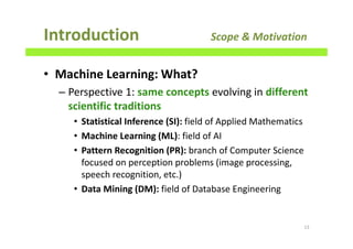 • Machine Learning: What?
– Perspective 1: same concepts evolving in different
scientific traditions
• Statistical Inference (SI): field of Applied Mathematics
• Machine Learning (ML): field of AI
• Pattern Recognition (PR): branch of Computer Science
focused on perception problems (image processing,
speech recognition, etc.)
• Data Mining (DM): field of Database Engineering
Introduction Scope & Motivation
13
 