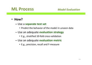 ML Process Model Evaluation
• How?
– Use a separate test set
• Predict the behavior of the model in unseen data
– Use an adequate evaluation strategy
• E.g., stratified 10-fold cross-validation
– Use an adequate evaluation metric
• E.g., precision, recall and F-measure
131
 