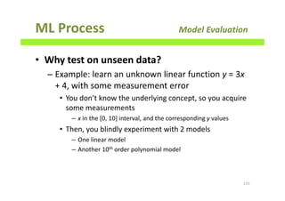 ML Process Model Evaluation
• Why test on unseen data?
– Example: learn an unknown linear function y = 3x
+ 4, with some measurement error
• You don’t know the underlying concept, so you acquire
some measurements
– x in the [0, 10] interval, and the corresponding y values
• Then, you blindly experiment with 2 models
– One linear model
– Another 10th order polynomial model
133
 