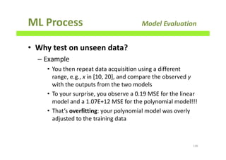ML Process Model Evaluation
• Why test on unseen data?
– Example
• You then repeat data acquisition using a different
range, e.g., x in [10, 20], and compare the observed y
with the outputs from the two models
• To your surprise, you observe a 0.19 MSE for the linear
model and a 1.07E+12 MSE for the polynomial model!!!
• That’s overfitting: your polynomial model was overly
adjusted to the training data
136
 