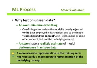 ML Process Model Evaluation
• Why test on unseen data?
– Answer: minimize overfitting
• Overfitting occurs when the model is overly adjusted
to the data employed in its creation, and so the model
“learns beyond the concept”, e.g., learns noise or some
other concept, but not the underlying concept
– Answer: have a realistic estimate of model
performance in unseen data
138
A more accurate representation in the training set is
not necessarily a more accurate representation of the
underlying concept!
 