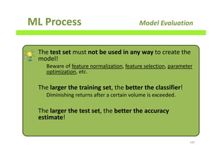 ML Process Model Evaluation
140
The test set must not be used in any way to create the
model!
Beware of feature normalization, feature selection, parameter
optimization, etc.
The larger the training set, the better the classifier!
Diminishing returns after a certain volume is exceeded.
The larger the test set, the better the accuracy
estimate!
 
