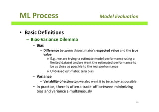 ML Process Model Evaluation
• Basic Definitions
– Bias-Variance Dilemma
• Bias
– Difference between this estimator's expected value and the true
value
» E.g., we are trying to estimate model performance using a
limited dataset and we want the estimated performance to
be as close as possible to the real performance
» Unbiased estimator: zero bias
• Variance
– Variability of estimator: we also want it to be as low as possible
• In practice, there is often a trade-off between minimizing
bias and variance simultaneously
141
 