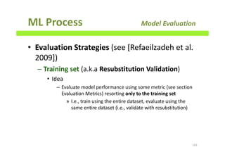 ML Process Model Evaluation
• Evaluation Strategies (see [Refaeilzadeh et al.
2009])
– Training set (a.k.a Resubstitution Validation)
• Idea
– Evaluate model performance using some metric (see section
Evaluation Metrics) resorting only to the training set
» I.e., train using the entire dataset, evaluate using the
same entire dataset (i.e., validate with resubstitution)
143
 