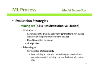 ML Process Model Evaluation
• Evaluation Strategies
– Training set (a.k.a Resubstitution Validation)
• Limitations
– Accuracy on the training set overly optimistic not a good
indicator of the performance on the test set
– Overfitting often turns out
– High bias
• Advantages
– Have an idea of data quality
» Low training accuracy in the training set may indicate
poor data quality, missing relevant features, dirty data,
etc.
144
 