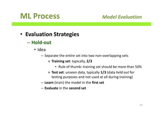 ML Process Model Evaluation
• Evaluation Strategies
– Hold-out
• Idea
– Separate the entire set into two non-overlapping sets
» Training set: typically, 2/3
• Rule of thumb: training set should be more than 50%
» Test set: unseen data, typically 1/3 (data held out for
testing purposes and not used at all during training)
– Learn (train) the model in the first set
– Evaluate in the second set
145
 