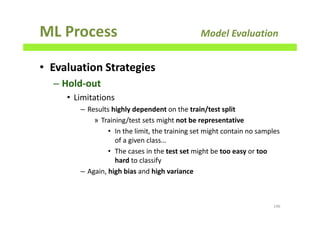 ML Process Model Evaluation
• Evaluation Strategies
– Hold-out
• Limitations
– Results highly dependent on the train/test split
» Training/test sets might not be representative
• In the limit, the training set might contain no samples
of a given class…
• The cases in the test set might be too easy or too
hard to classify
– Again, high bias and high variance
146
 
