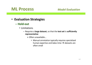 ML Process Model Evaluation
• Evaluation Strategies
– Hold-out
• Limitations
– Requires a large dataset, so that the test set is sufficiently
representative
» Often unavailable…
• Manual annotation typically requires specialized
human expertise and takes time datasets are
often small
147
 
