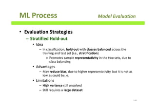 ML Process Model Evaluation
• Evaluation Strategies
– Stratified Hold-out
• Idea
– In classification, hold-out with classes balanced across the
training and test set (i.e., stratification)
» Promotes sample representativity in the two sets, due to
class balancing
• Advantages
– May reduce bias, due to higher representativity, but it is not as
low as could be, e.
• Limitations
– High variance still unsolved
– Still requires a large dataset
148
 