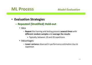 ML Process Model Evaluation
• Evaluation Strategies
– Repeated (Stratified) Hold-out
• Idea
– Repeat the training and testing process several times with
different random samples and average the results
» Typically, between 10 and 20 repetitions
• Advantages
– Lower variance observed in performance estimation due to
repetition
149
 