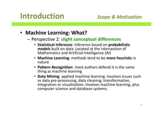 • Machine Learning: What?
– Perspective 2: slight conceptual differences
• Statistical Inference: inference based on probabilistic
models built on data. Located at the intersection of
Mathematics and Artificial Intelligence (AI)
• Machine Learning: methods tend to be more heuristic in
nature
• Pattern Recognition: most authors defend it is the same
thing as machine learning
• Data Mining: applied machine learning. Involves issues such
as data pre-processing, data cleaning, transformation,
integration or visualization. Involves machine learning, plus
computer science and database systems.
Introduction Scope & Motivation
15
 