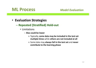 ML Process Model Evaluation
• Evaluation Strategies
– Repeated (Stratified) Hold-out
• Limitations
– Bias could be lower
» Typically, some data may be included in the test set
multiple times while others are not included at all
» Some data may always fall in the test set and never
contribute to the learning phase
150
 