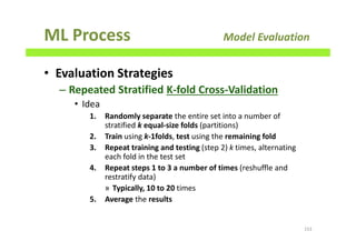 ML Process Model Evaluation
• Evaluation Strategies
– Repeated Stratified K-fold Cross-Validation
• Idea
1. Randomly separate the entire set into a number of
stratified k equal-size folds (partitions)
2. Train using k-1folds, test using the remaining fold
3. Repeat training and testing (step 2) k times, alternating
each fold in the test set
4. Repeat steps 1 to 3 a number of times (reshuffle and
restratify data)
» Typically, 10 to 20 times
5. Average the results
153
 