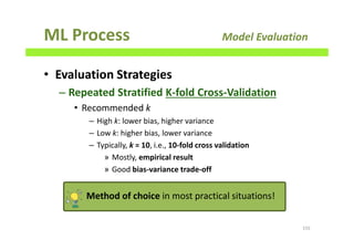 ML Process Model Evaluation
• Evaluation Strategies
– Repeated Stratified K-fold Cross-Validation
• Recommended k
– High k: lower bias, higher variance
– Low k: higher bias, lower variance
– Typically, k = 10, i.e., 10-fold cross validation
» Mostly, empirical result
» Good bias-variance trade-off
155
Method of choice in most practical situations!
 