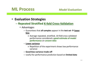 ML Process Model Evaluation
• Evaluation Strategies
– Repeated Stratified K-fold Cross-Validation
• Advantages
– Guarantees that all samples appear in the test set lower
bias
» Average repeated, stratified, 10-fold cross-validated
performance considered a good estimate of model
performance on unseen data
– Lower variance
» Repetition of the experiment shows low performance
variance
– Good bias-variance trade-off
– Useful for performance prediction based on limited data
156
 
