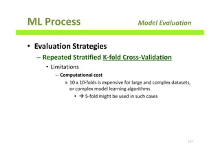 ML Process Model Evaluation
• Evaluation Strategies
– Repeated Stratified K-fold Cross-Validation
• Limitations
– Computational cost
» 10 x 10-folds is expensive for large and complex datasets,
or complex model learning algorithms
• 5-fold might be used in such cases
157
 