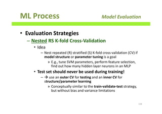 ML Process Model Evaluation
• Evaluation Strategies
– Nested RS K-fold Cross-Validation
• Idea
– Nest repeated (R) stratified (S) K-fold cross-validation (CV) if
model structure or parameter tuning is a goal
» E.g., tune SVM parameters, perform feature selection,
find out how many hidden layer neurons in an MLP
• Test set should never be used during training!
– use an outer CV for testing and an inner CV for
structure/parameter learning
» Conceptually similar to the train-validate-test strategy,
but without bias and variance limitations
158
 