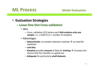 ML Process Model Evaluation
• Evaluation Strategies
– Leave-One-Out Cross-validation
• Idea
– Cross- validation (CV) where each fold contains only one
sample, i.e., n-fold CV (n = number of samples)
• Advantages
– Deterministic: no random selection involved no need for
repetition
– Low bias
– Greatest possible amount of data for training increases the
chance that the classifier is a good one
– Adequate for particularly small datasets
159
 