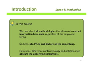 Introduction Scope & Motivation
16
In this course
We care about all methodologies that allow us to extract
information from data, regardless of the employed
terms.
So, here, ML, PR, SI and DM are all the same thing.
However… Differences of terminology and notation may
obscure the underlying similarities…
 