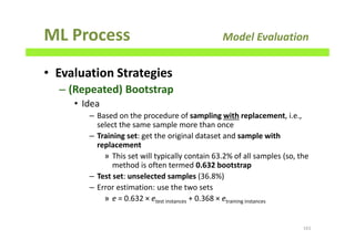 ML Process Model Evaluation
• Evaluation Strategies
– (Repeated) Bootstrap
• Idea
– Based on the procedure of sampling with replacement, i.e.,
select the same sample more than once
– Training set: get the original dataset and sample with
replacement
» This set will typically contain 63.2% of all samples (so, the
method is often termed 0.632 bootstrap
– Test set: unselected samples (36.8%)
– Error estimation: use the two sets
» e = 0.632 × etest instances + 0.368 × etraining instances
161
 