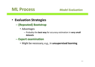 ML Process Model Evaluation
• Evaluation Strategies
– (Repeated) Bootstrap
• Advantages
– Probably the best way for accuracy estimation in very small
datasets
– Expert examination
• Might be necessary, e.g., in unsupervised learning
162
 