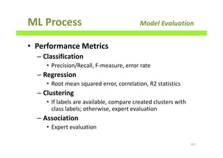 ML Process Model Evaluation
• Performance Metrics
– Classification
• Precision/Recall, F-measure, error rate
– Regression
• Root mean squared error, correlation, R2 statistics
– Clustering
• If labels are available, compare created clusters with
class labels; otherwise, expert evaluation
– Association
• Expert evaluation
163
 