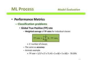 ML Process Model Evaluation
• Performance Metrics
– Classification problems
• Global True Positive (TP) rate
– Weighted average of TP rates for individual classes
» C: number of classes
– The same as accuracy
– Animals example
» TP rate = 1/17 x (7 x 71.43 + 5 x 80 + 5 x 60) = 70.59%
172
ܶܲ	‫݁ݐܽݎ‬ =
1
ܰ
෍ ܰ௜ ∙ ܶܲ	‫݁ݐܽݎ‬௜
஼
௜ୀଵ
 