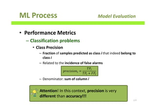 ML Process Model Evaluation
• Performance Metrics
– Classification problems
• Class Precision
– Fraction of samples predicted as class i that indeed belong to
class i
– Related to the incidence of false alarms
– Denominator: sum of column i
177
‫݊݋݅ݏ݅ܿ݁ݎ݌‬௜ =
ܶܲ௜
ܶܲ௜ ൅ ‫ܲܨ‬௜
Attention! In this context, precision is very
different than accuracy!!!
 