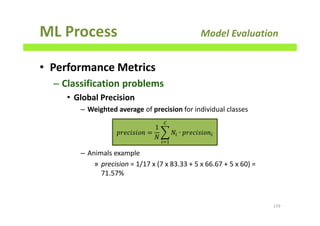 ML Process Model Evaluation
• Performance Metrics
– Classification problems
• Global Precision
– Weighted average of precision for individual classes
– Animals example
» precision = 1/17 x (7 x 83.33 + 5 x 66.67 + 5 x 60) =
71.57%
179
‫݊݋݅ݏ݅ܿ݁ݎ݌‬ =
1
ܰ
෍ ܰ௜ ∙ ‫݊݋݅ݏ݅ܿ݁ݎ݌‬௜
஼
௜ୀଵ
 