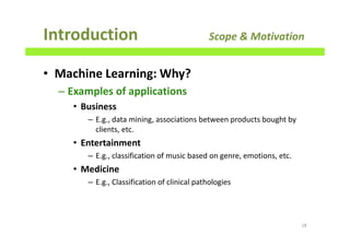 • Machine Learning: Why?
– Examples of applications
• Business
– E.g., data mining, associations between products bought by
clients, etc.
• Entertainment
– E.g., classification of music based on genre, emotions, etc.
• Medicine
– E.g., Classification of clinical pathologies
Introduction Scope & Motivation
18
 