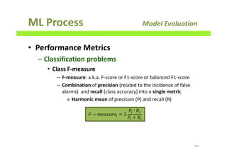 ML Process Model Evaluation
• Performance Metrics
– Classification problems
• Class F-measure
– F-measure: a.k.a. F-score or F1-score or balanced F1-score
– Combination of precision (related to the incidence of false
alarms) and recall (class accuracy) into a single metric
» Harmonic mean of precision (P) and recall (R)
184
‫ܨ‬ − ݉݁ܽ‫݁ݎݑݏ‬௜ = 2
ܲ௜ ∙ ܴ௜
ܲ௜ ൅ ܴ௜
 