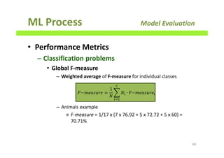 ML Process Model Evaluation
• Performance Metrics
– Classification problems
• Global F-measure
– Weighted average of F-measure for individual classes
– Animals example
» F-measure = 1/17 x (7 x 76.92 + 5 x 72.72 + 5 x 60) =
70.71%
186
‫݁ݎݑݏܽ݁݉−ܨ‬ =
1
ܰ
෍ ܰ௜ ∙ ‫݁ݎݑݏܽ݁݉−ܨ‬௜
஼
௜ୀଵ
 