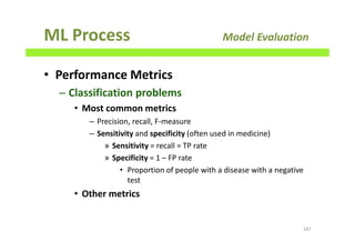 ML Process Model Evaluation
• Performance Metrics
– Classification problems
• Most common metrics
– Precision, recall, F-measure
– Sensitivity and specificity (often used in medicine)
» Sensitivity = recall = TP rate
» Specificity = 1 – FP rate
• Proportion of people with a disease with a negative
test
• Other metrics
187
 