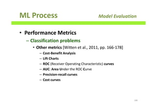 ML Process Model Evaluation
• Performance Metrics
– Classification problems
• Other metrics [Witten et al., 2011, pp. 166-178]
– Cost-Benefit Analysis
– Lift Charts
– ROC (Receiver Operating Characteristic) curves
– AUC: Area Under the ROC Curve
– Precision-recall curves
– Cost curves
188
 