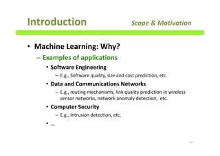 • Machine Learning: Why?
– Examples of applications
• Software Engineering
– E.g., Software quality, size and cost prediction, etc.
• Data and Communications Networks
– E.g., routing mechanisms, link quality prediction in wireless
sensor networks, network anomaly detection, etc.
• Computer Security
– E.g., Intrusion detection, etc.
• …
Introduction Scope & Motivation
19
 
