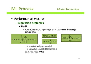 ML Process Model Evaluation
• Performance Metrics
– Regression problems
• RMSE
– Root (R) mean (M) squared (S) error (E): metric of average
sample error
» yi: actual value of sample i
» ypi: value predicted for sample i
– Goal: minimize RMSE
192
ܴ‫ܧܵܯ‬ =
1
ܰ
∙ ෍ ‫ݕ‬௜ − ‫݌ݕ‬௜
ଶ
ே
௜ୀଵ
ܴ‫ܧܵܯ‬ = ‫ܧܵܯ‬
‫ܧܵܯ‬ =
1
ܰ
∙ ܵܵ‫ܧ‬
ܵܵ‫ܧ‬ = ෍ ‫ݕ‬௜ − ‫݌ݕ‬௜
ଶ
ே
௜ୀଵ
 