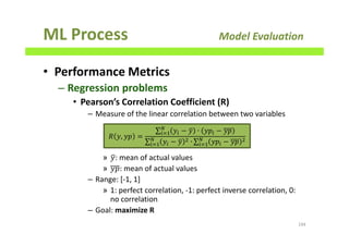 ML Process Model Evaluation
• Performance Metrics
– Regression problems
• Pearson’s Correlation Coefficient (R)
– Measure of the linear correlation between two variables
» ‫ݕ‬ത: mean of actual values
» ‫:݌ݕ‬ mean of actual values
– Range: [-1, 1]
» 1: perfect correlation, -1: perfect inverse correlation, 0:
no correlation
– Goal: maximize R
194
ܴ ‫,ݕ‬ ‫݌ݕ‬ =
∑ ‫ݕ‬௜ − ‫ݕ‬ത ∙ ‫݌ݕ‬௜ − ‫݌ݕ‬ே
௜ୀଵ
∑ ‫ݕ‬௜ − ‫ݕ‬ത ଶ ∙ே
௜ୀଵ ∑ ‫݌ݕ‬௜ − ‫݌ݕ‬ ଶே
௜ୀଵ
 