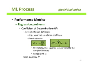 ML Process Model Evaluation
• Performance Metrics
– Regression problems
• Coefficient of Determination (R2)
– Several different definitions
» E.g., square of correlation coefficient
» Most common
• SST: total sum of squares: (proportional to the
sample variance)
• Range: ]-inf, 1]
Goal: maximize R2
196
ܴଶ
= 1 −
ܵܵ‫ܧ‬
ܵܵܶ
ܵܵܶ = ෍ ‫ݕ‬௜ − ‫ݕ‬ത௜
ଶ
ே
௜ୀଵ
 