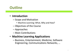 Outline
• Introduction
– Scope and Motivation
• Machine Learning: What, Why and How?
– Objectives of the Course
– Approaches
– Main Contributions
• Machine Learning Applications
– Business, Entertainment, Medicine, Software
Engineering, Communications Networks, …
2
 
