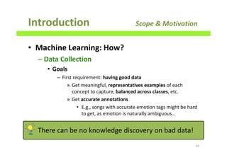 • Machine Learning: How?
– Data Collection
• Goals
– First requirement: having good data
» Get meaningful, representatives examples of each
concept to capture, balanced across classes, etc.
» Get accurate annotations
• E.g., songs with accurate emotion tags might be hard
to get, as emotion is naturally ambiguous…
Introduction Scope & Motivation
20There can be no knowledge discovery on bad data!
20
 